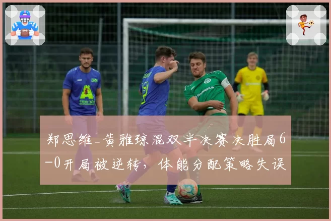 郑思维_黄雅琼混双半决赛决胜局6-0开局被逆转，体能分配策略失误？