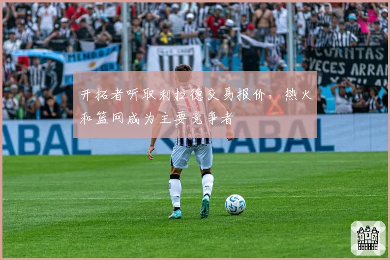 开拓者听取利拉德交易报价，热火和篮网成为主要竞争者