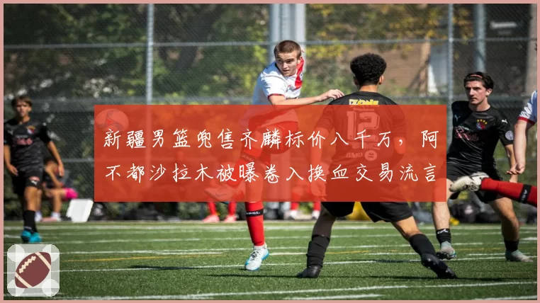 新疆男篮兜售齐麟标价八千万，阿不都沙拉木被曝卷入换血交易流言