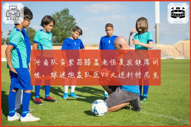 河南队黄紫昌膝盖老伤复发缺席训练,球迷炮轰队医vs大连科特尼克遭误诊换团队