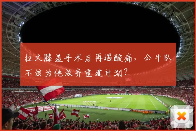 拉文膝盖手术后再遇酸痛，公牛队不该为他放弃重建计划？