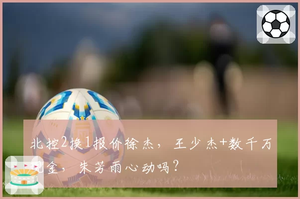 北控2换1报价徐杰,王少杰+数千万现金,朱芳雨心动吗?