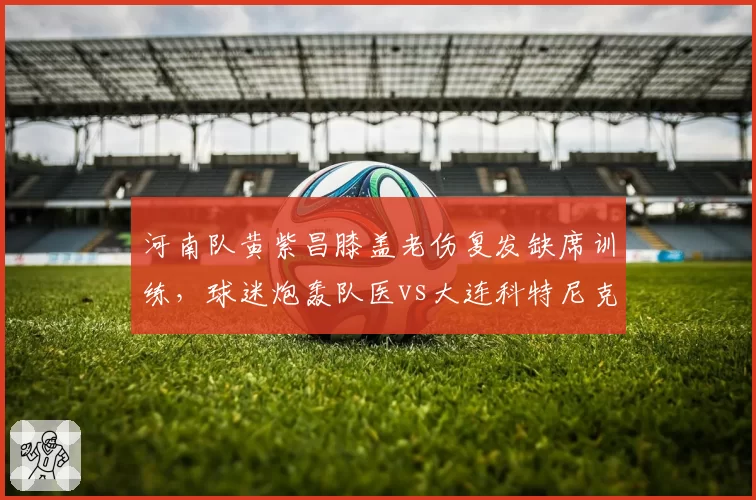 河南队黄紫昌膝盖老伤复发缺席训练,球迷炮轰队医vs大连科特尼克遭误诊换团队