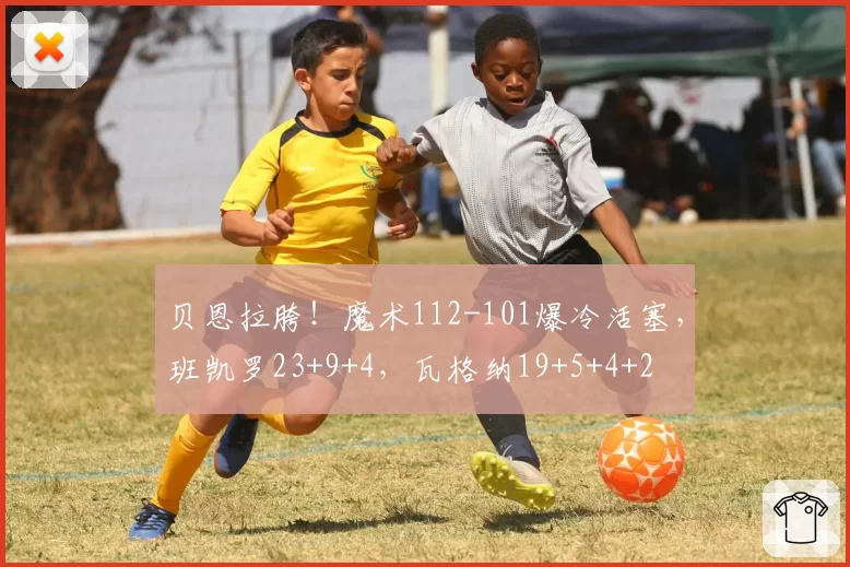 贝恩拉胯！魔术112-101爆冷活塞，班凯罗23+9+4，瓦格纳19+5+4+2