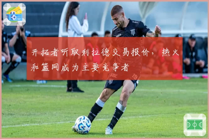 开拓者听取利拉德交易报价，热火和篮网成为主要竞争者