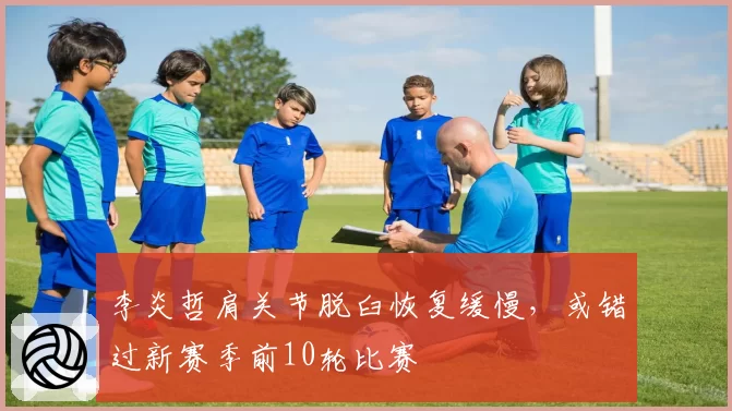 李炎哲肩关节脱臼恢复缓慢，或错过新赛季前10轮比赛