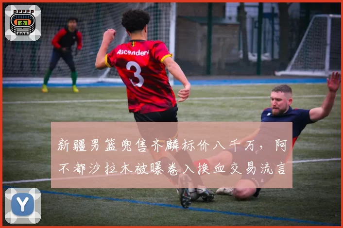 新疆男篮兜售齐麟标价八千万，阿不都沙拉木被曝卷入换血交易流言