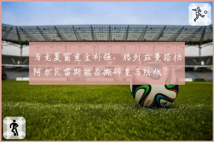 马竞夏窗重金补强,格列兹曼搭档阿尔瓦雷斯能否撕碎皇马防线?