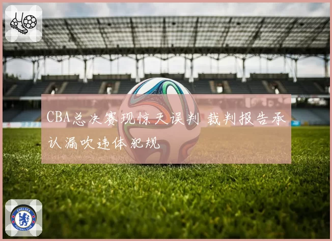 CBA总决赛现惊天误判 裁判报告承认漏吹违体犯规