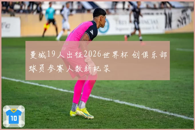 曼城19人出征2026世界杯 创俱乐部球员参赛人数新纪录