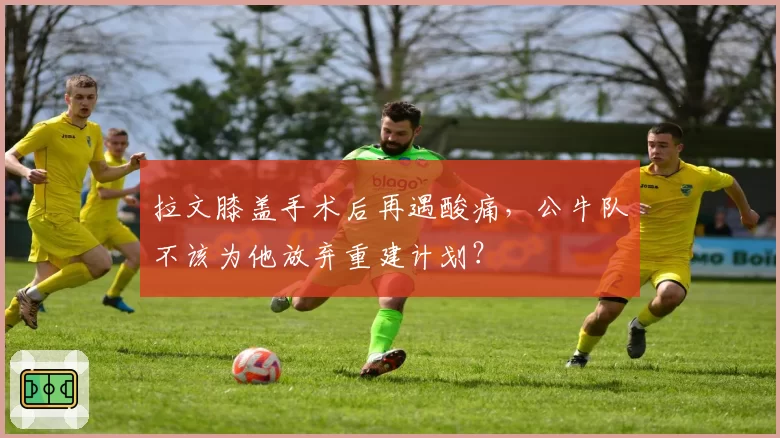 拉文膝盖手术后再遇酸痛,公牛队不该为他放弃重建计划?