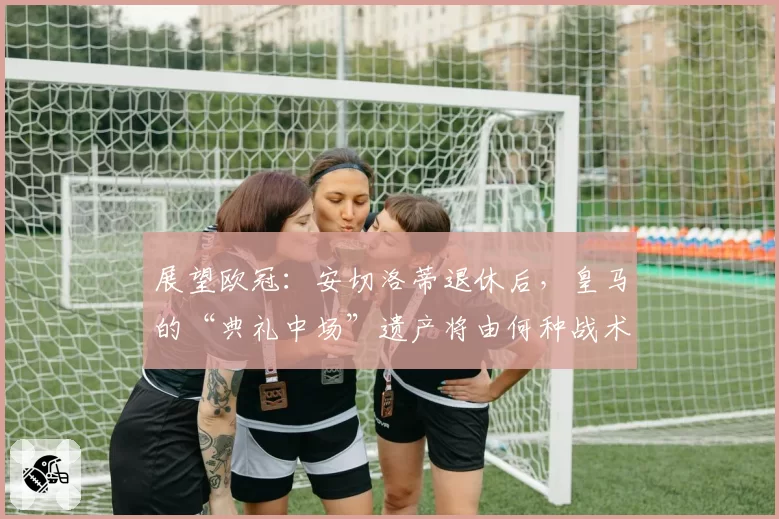 展望欧冠：安切洛蒂退休后，皇马的“典礼中场”遗产将由何种战术继承？