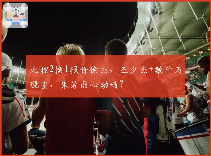 北控2换1报价徐杰,王少杰+数千万现金,朱芳雨心动吗?