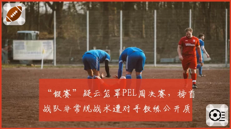 “假赛”疑云笼罩PEL周决赛,榜首战队非常规战术遭对手教练公开质疑
