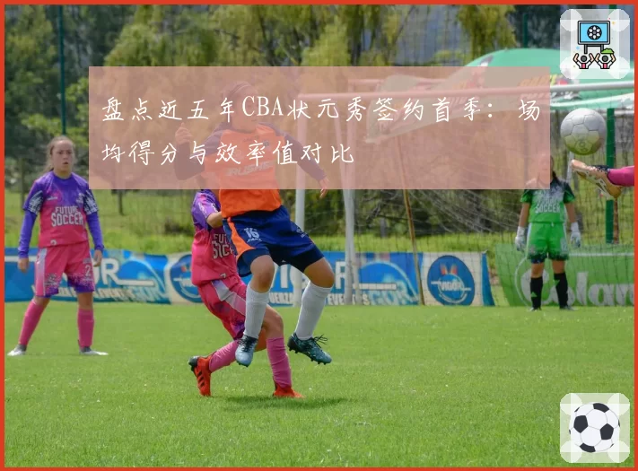 盘点近五年CBA状元秀签约首季:场均得分与效率值对比