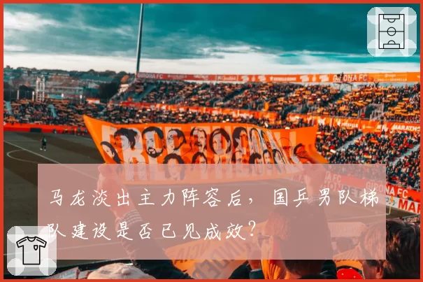 马龙淡出主力阵容后,国乒男队梯队建设是否已见成效?