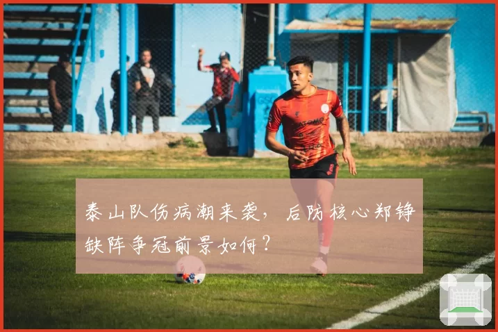 泰山队伤病潮来袭，后防核心郑铮缺阵争冠前景如何？