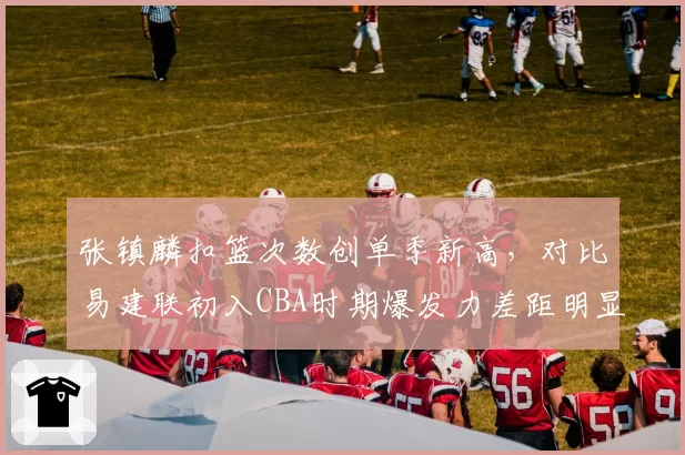 张镇麟扣篮次数创单季新高,对比易建联初入CBA时期爆发力差距明显
