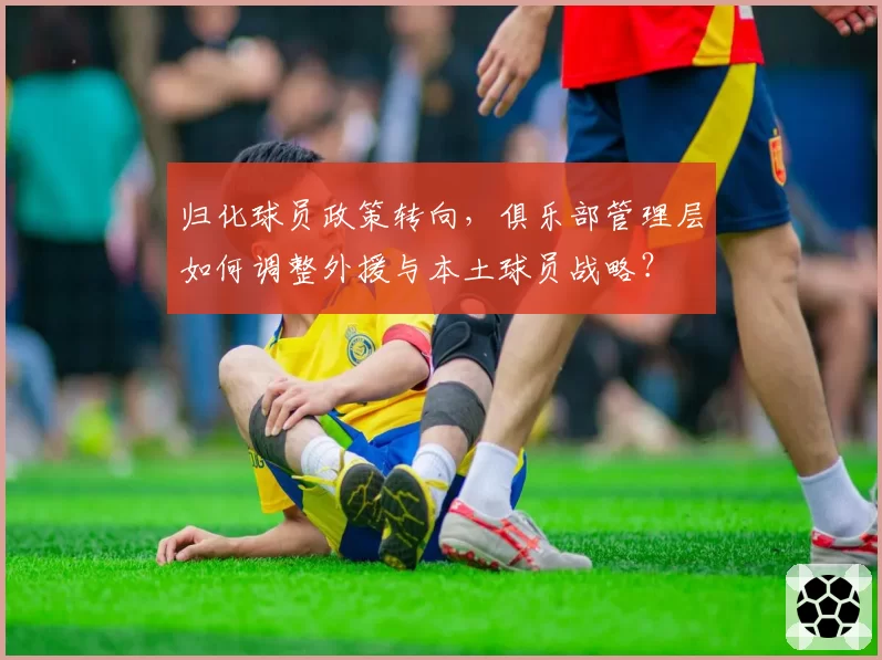 归化球员政策转向,俱乐部管理层如何调整外援与本土球员战略?