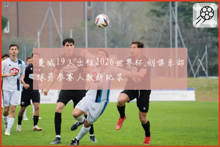 曼城19人出征2026世界杯 创俱乐部球员参赛人数新纪录