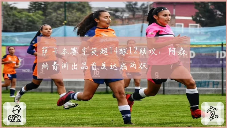 萨卡本赛季英超14球12助攻，阿森纳青训出品首度达成两双