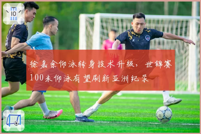 徐嘉余仰泳转身技术升级,世锦赛100米仰泳有望刷新亚洲纪录