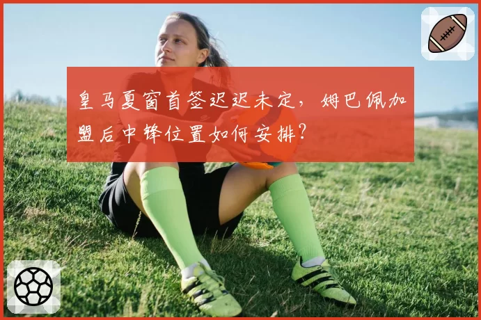 皇马夏窗首签迟迟未定，姆巴佩加盟后中锋位置如何安排？