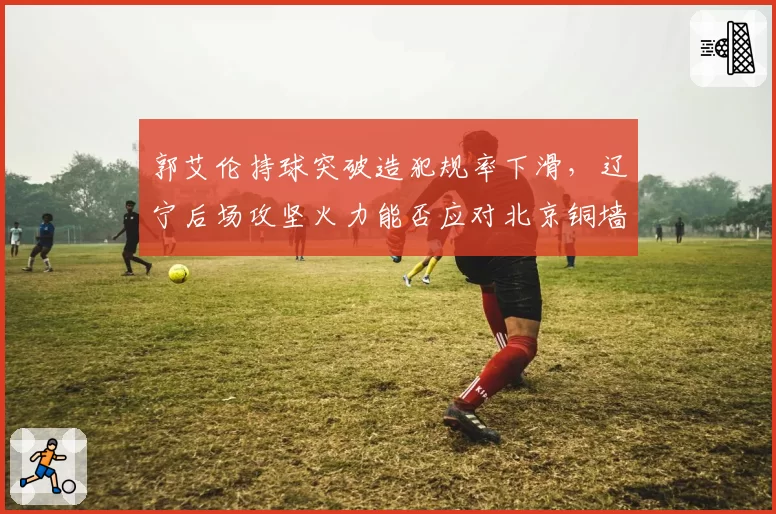 郭艾伦持球突破造犯规率下滑,辽宁后场攻坚火力能否应对北京铜墙铁壁?