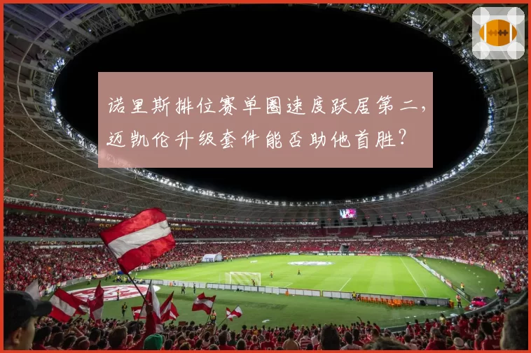 诺里斯排位赛单圈速度跃居第二,迈凯伦升级套件能否助他首胜?