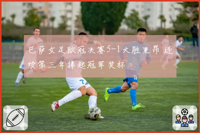 巴萨女足欧冠决赛5-1大胜里昂 连续第三年捧起冠军奖杯