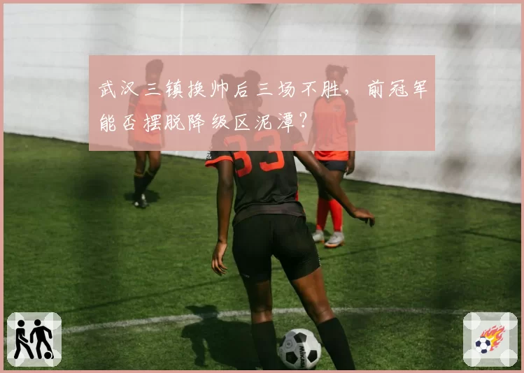 武汉三镇换帅后三场不胜,前冠军能否摆脱降级区泥潭?