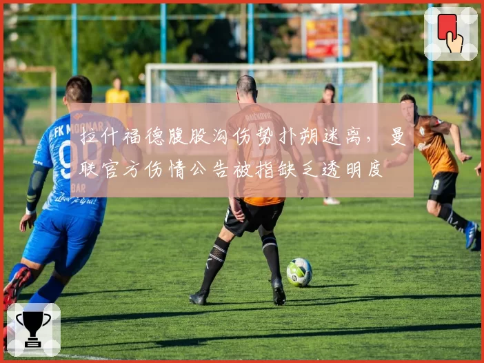 拉什福德腹股沟伤势扑朔迷离，曼联官方伤情公告被指缺乏透明度