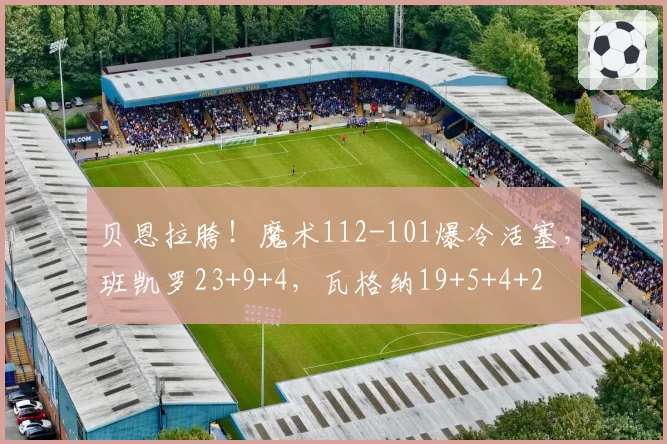贝恩拉胯！魔术112-101爆冷活塞，班凯罗23+9+4，瓦格纳19+5+4+2