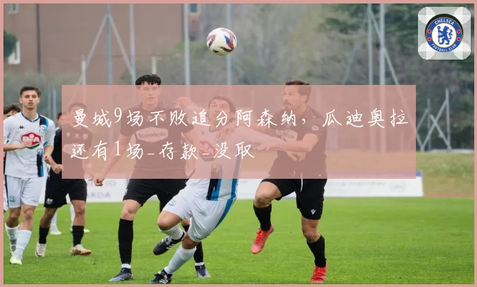 曼城9场不败追分阿森纳,瓜迪奥拉还有1场_存款_没取