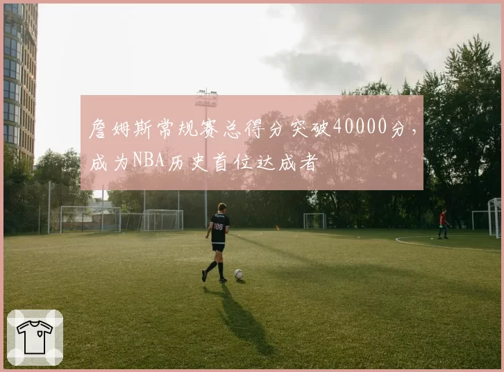 詹姆斯常规赛总得分突破40000分，成为NBA历史首位达成者