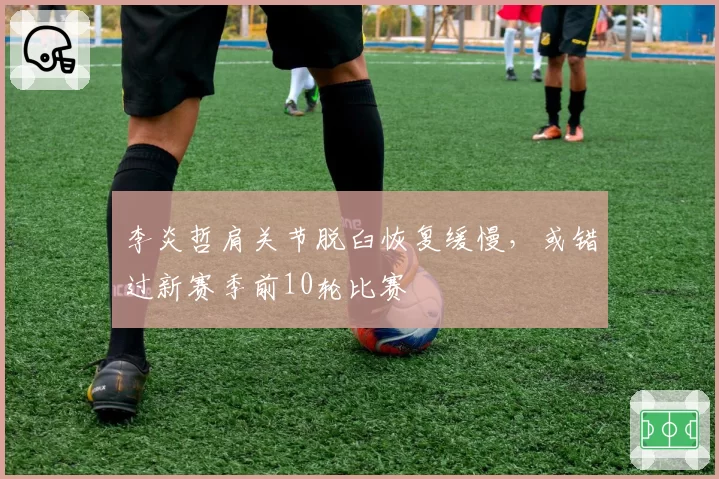 李炎哲肩关节脱臼恢复缓慢,或错过新赛季前10轮比赛