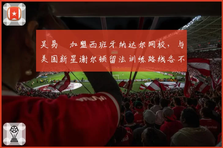 吴易昺加盟西班牙纳达尔网校,与美国新星谢尔顿留法训练路线各不同