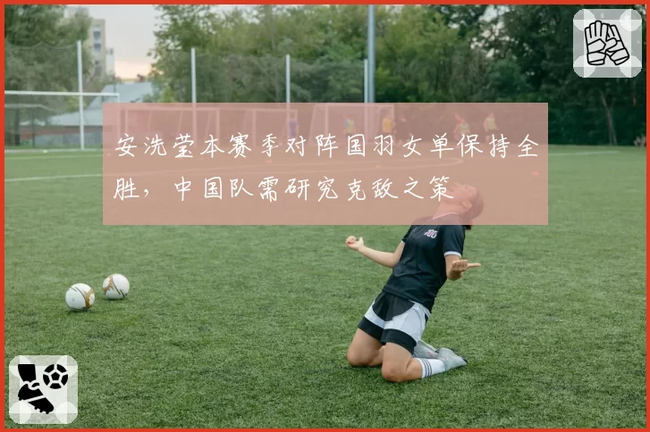 安洗莹本赛季对阵国羽女单保持全胜,中国队需研究克敌之策
