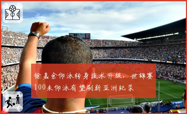 徐嘉余仰泳转身技术升级,世锦赛100米仰泳有望刷新亚洲纪录