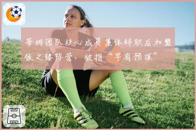 蒂姆团队核心成员集体辞职后加盟张之臻阵营，被指“早有预谋”